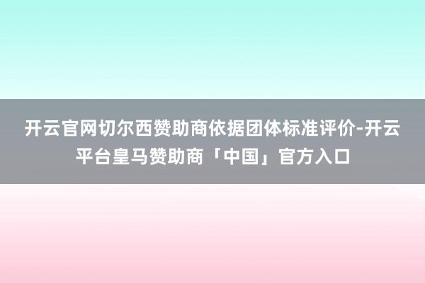 开云官网切尔西赞助商 依据团体标准评价-开云平台皇马赞助商「中国」官方入口