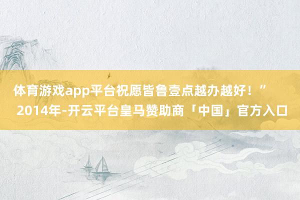 体育游戏app平台祝愿皆鲁壹点越办越好！”      2014年-开云平台皇马赞助商「中国」官方入口