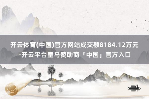 开云体育(中国)官方网站成交额8184.12万元-开云平台皇马赞助商「中国」官方入口