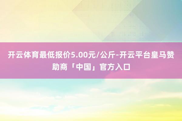 开云体育最低报价5.00元/公斤-开云平台皇马赞助商「中国」官方入口