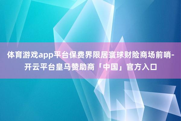 体育游戏app平台保费界限居寰球财险商场前哨-开云平台皇马赞助商「中国」官方入口