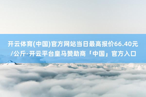 开云体育(中国)官方网站当日最高报价66.40元/公斤-开云平台皇马赞助商「中国」官方入口