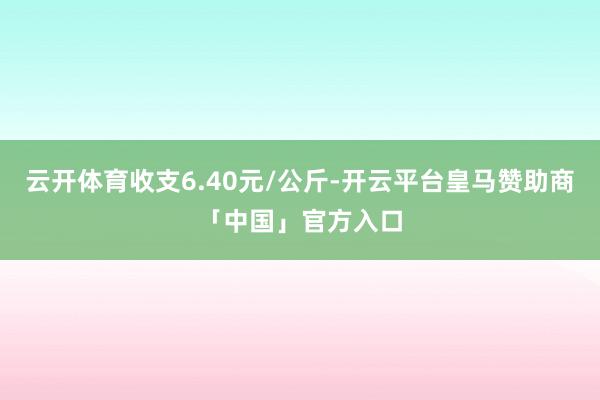云开体育收支6.40元/公斤-开云平台皇马赞助商「中国」官方入口